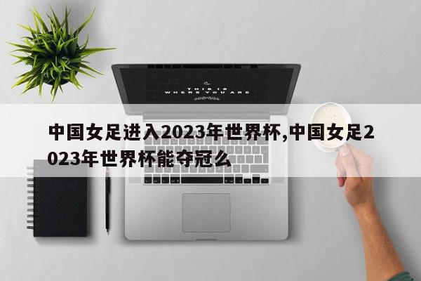 中国女足进入2023年世界杯,中国女足2023年世界杯能夺冠么